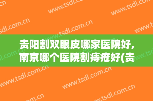 贵阳割双眼皮哪家医院好,南京哪个医院割痔疮好(贵阳割双眼皮哪家医院好,南京哪个医院割痔疮好呢)