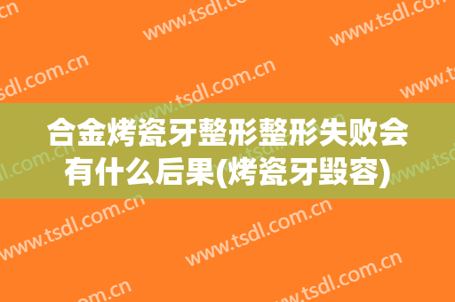 合金烤瓷牙整形整形失败会有什么后果(烤瓷牙毁容)