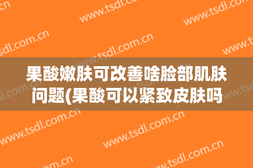 果酸嫩肤可改善啥脸部肌肤问题(果酸可以紧致皮肤吗)