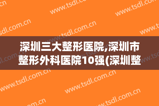 深圳三大整形医院,深圳市整形外科医院10强(深圳整形外科医院排名)