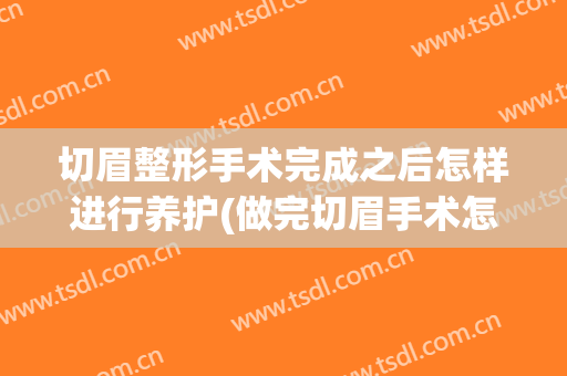 切眉整形手术完成之后怎样进行养护(做完切眉手术怎么护理)