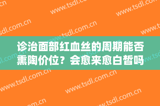 诊治面部红血丝的周期能否熏陶价位？会愈来愈白皙吗？(面部皮肤有红血丝)