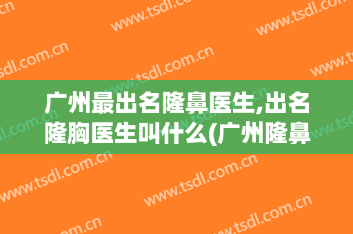 广州最出名隆鼻医生,出名隆胸医生叫什么(广州隆鼻医生排名)