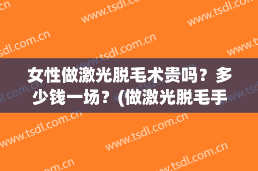女性做激光脱毛术贵吗？多少钱一场？(做激光脱毛手术要多少钱)