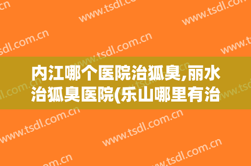 内江哪个医院治狐臭,丽水治狐臭医院(乐山哪里有治狐臭的医院)