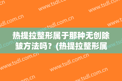 热提拉整形属于那种无创除皱方法吗？(热提拉整形属于那种无创除皱方法吗视频)