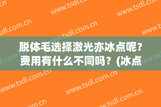 脱体毛选择激光亦冰点呢？费用有什么不同吗？(冰点脱毛和激光有什么区别)