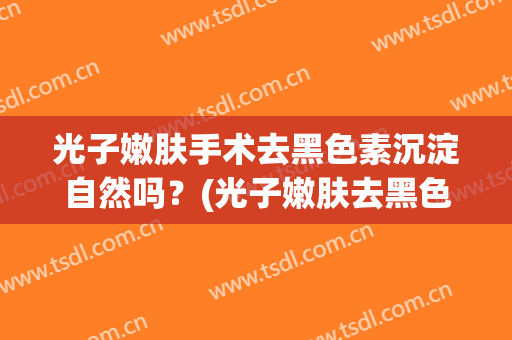 光子嫩肤手术去黑色素沉淀自然吗？(光子嫩肤去黑色素沉淀要多久)