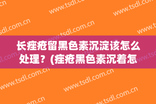 长痤疮留黑色素沉淀该怎么处理？(痤疮黑色素沉着怎么去除)