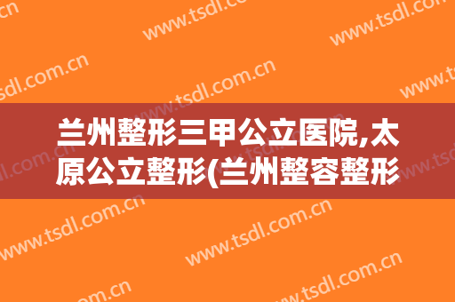 兰州整形三甲公立医院,太原公立整形(兰州整容整形医院)