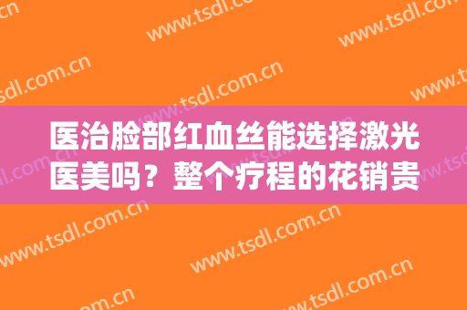医治脸部红血丝能选择激光医美吗？整个疗程的花销贵吗？(医美激光去红血丝)