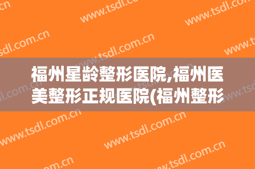 福州星龄整形医院,福州医美整形正规医院(福州整形怎么样)