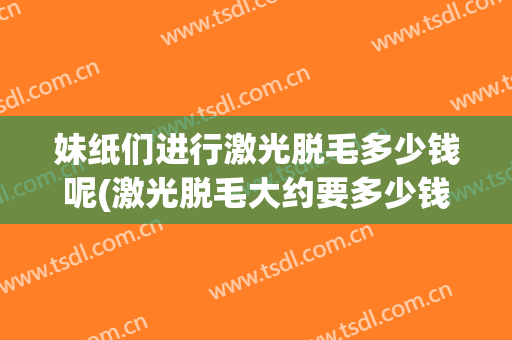 妹纸们进行激光脱毛多少钱呢(激光脱毛大约要多少钱)