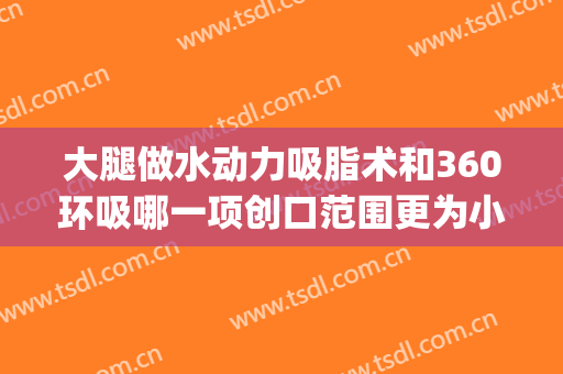 大腿做水动力吸脂术和360环吸哪一项创口范围更为小(水动力吸脂和360环吸哪个好)