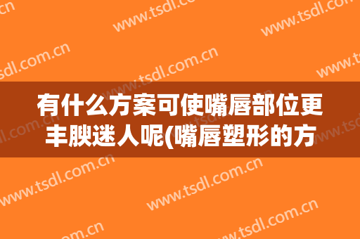有什么方案可使嘴唇部位更丰腴迷人呢(嘴唇塑形的方法)