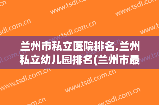 兰州市私立医院排名,兰州私立幼儿园排名(兰州市最好的私立幼儿园)