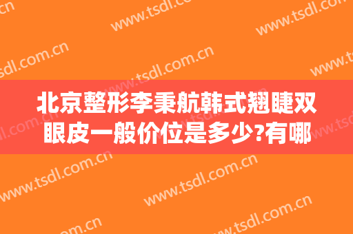 北京整形李秉航韩式翘睫双眼皮一般价位是多少?有哪些优势?(韩式翘睫双眼皮的价位)