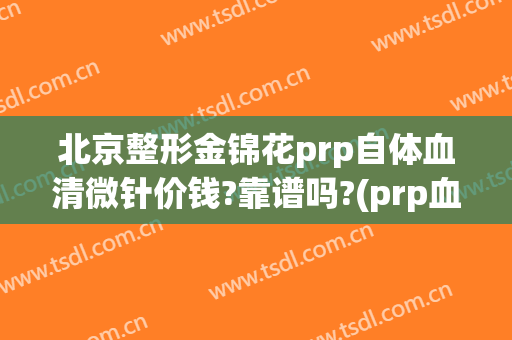 北京整形金锦花prp自体血清微针价钱?靠谱吗?(prp血清美容针效果好吗)