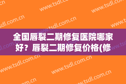 全国唇裂二期修复医院哪家好？唇裂二期修复价格(修复唇裂医院排名)