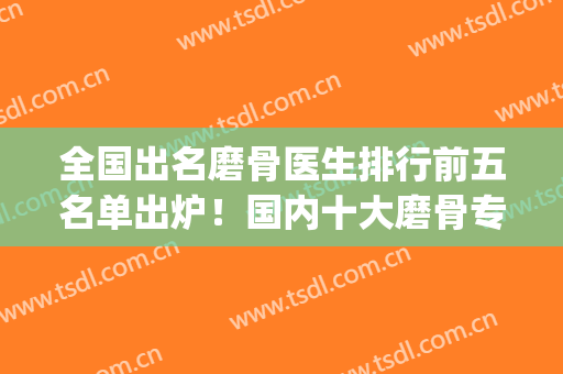 全国出名磨骨医生排行前五名单出炉！国内十大磨骨专家是谁(全国磨骨最有名的医生)