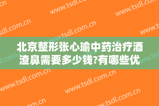 北京整形张心瑜中药治疗酒渣鼻需要多少钱?有哪些优势?