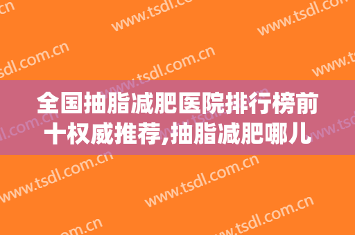 全国抽脂减肥医院排行榜前十权威推荐,抽脂减肥哪儿好(全国最出名的抽脂医院)