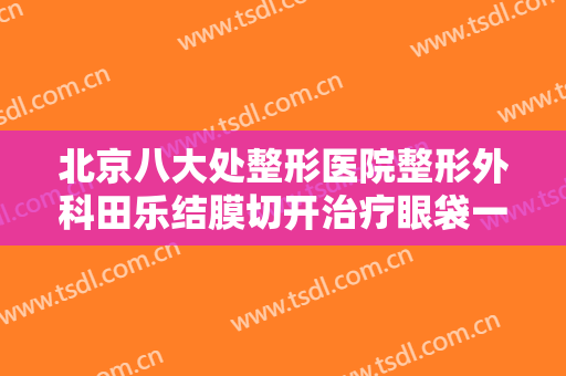 北京八大处整形医院整形外科田乐结膜切开治疗眼袋一般价位是多少钱?需要多久恢复?