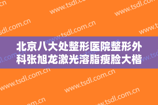 北京八大处整形医院整形外科张旭龙激光溶脂瘦脸大楷需要多少费用?有哪些优势?