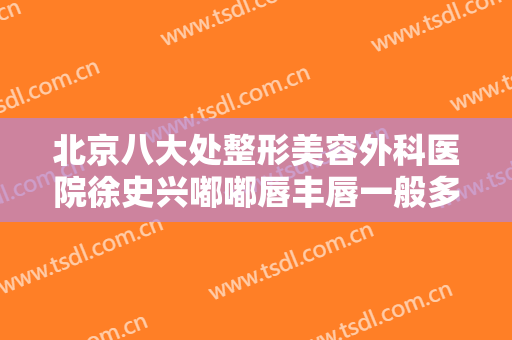 北京八大处整形美容外科医院徐史兴嘟嘟唇丰唇一般多少费用?有哪些优势?