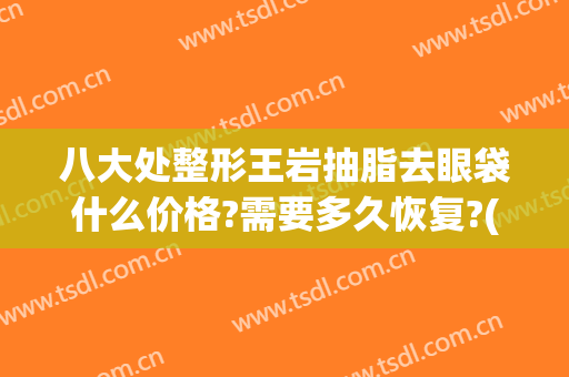八大处整形王岩抽脂去眼袋什么价格?需要多久恢复?(抽脂去眼袋后悔死了)