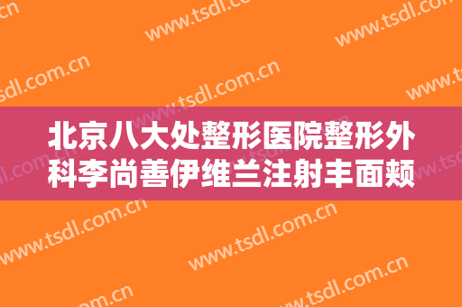 北京八大处整形医院整形外科李尚善伊维兰注射丰面颊术价格表!怎么样?