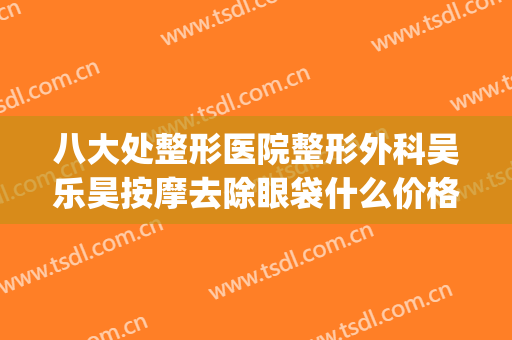 八大处整形医院整形外科吴乐昊按摩去除眼袋什么价格?有哪些优势?(吴乐昊 八大处整形医院)