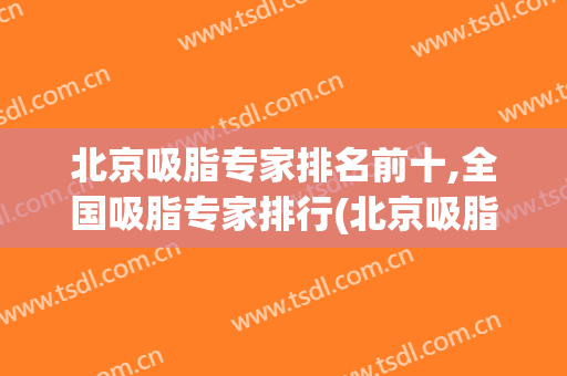 北京吸脂专家排名前十,全国吸脂专家排行(北京吸脂最好的专家)
