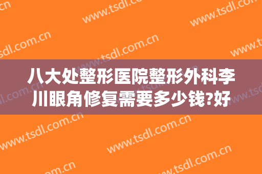 八大处整形医院整形外科李川眼角修复需要多少钱?好不好?(眼外伤整形最好的医院)