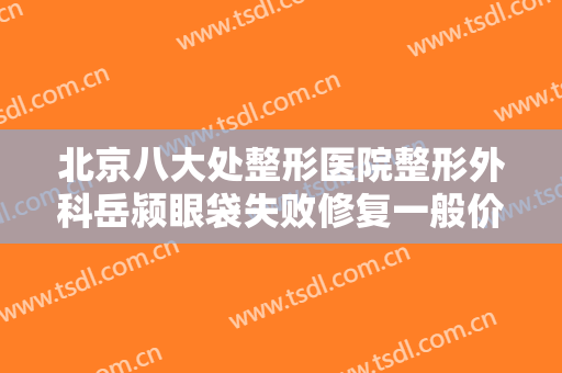 北京八大处整形医院整形外科岳颍眼袋失败修复一般价位是多少?好不好?
