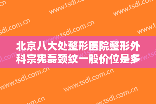 北京八大处整形医院整形外科宗宪磊颈纹一般价位是多少费用?怎么样?