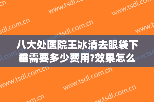 八大处医院王冰清去眼袋下垂需要多少费用?效果怎么样?(八大处哪位医生做眼袋好)