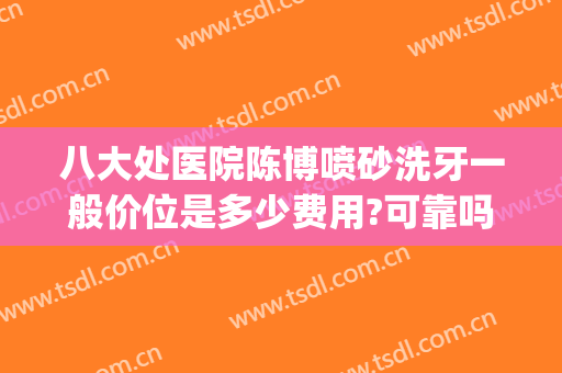 八大处医院陈博喷砂洗牙一般价位是多少费用?可靠吗?(医院洗牙喷砂多少钱)