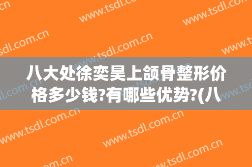 八大处徐奕昊上颌骨整形价格多少钱?有哪些优势?(八大处下颌骨多少钱)