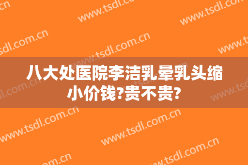 八大处医院李洁乳晕乳头缩小价钱?贵不贵?