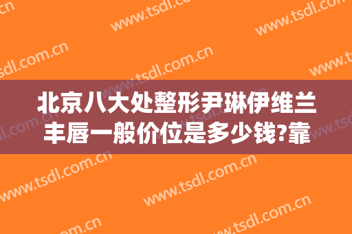 北京八大处整形尹琳伊维兰丰唇一般价位是多少钱?靠谱吗?(北京八大处唇部整形)