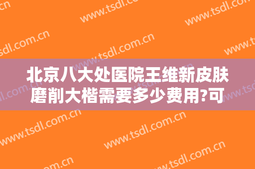 北京八大处医院王维新皮肤磨削大楷需要多少费用?可靠吗?