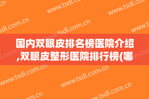 国内双眼皮排名榜医院介绍,双眼皮整形医院排行榜(哪家医院双眼皮好)
