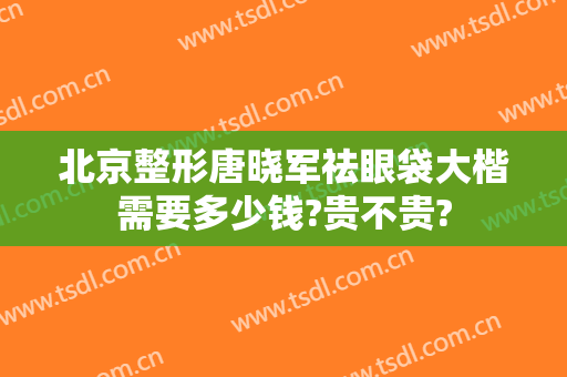 北京整形唐晓军祛眼袋大楷需要多少钱?贵不贵?