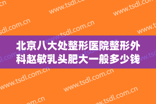 北京八大处整形医院整形外科赵敏乳头肥大一般多少钱?好不好?(北京八大处整形医院 丰胸价格)