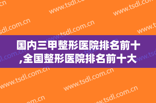 国内三甲整形医院排名前十,全国整形医院排名前十大医院(全国排名前十的整形医院)