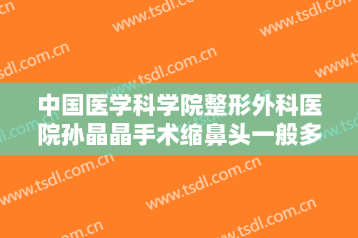 中国医学科学院整形外科医院孙晶晶手术缩鼻头一般多少费用?怎么样?