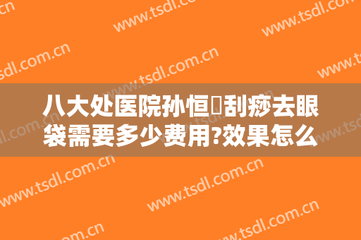 八大处医院孙恒赟刮痧去眼袋需要多少费用?效果怎么样?