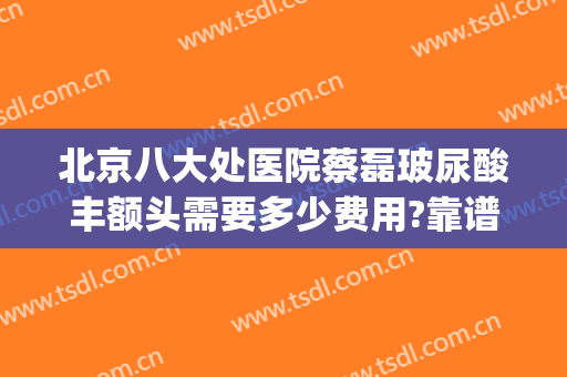 北京八大处医院蔡磊玻尿酸丰额头需要多少费用?靠谱吗?(北京八大处打玻尿酸多少钱)