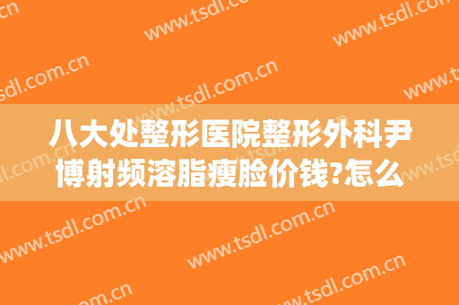 八大处整形医院整形外科尹博射频溶脂瘦脸价钱?怎么样?(上海刘博整形)
